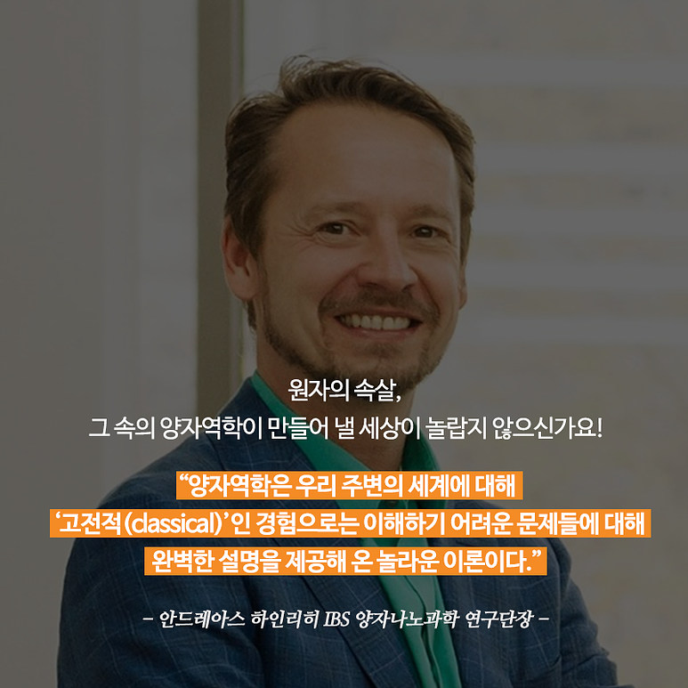 원자의 속살, 그 속의 양자역학이 만들어 낼 세상이 놀랍지 않으신가요! '양자역학은 우리 주변의 세계에 대해 고전적(classical)인 경험으로는 이해하기 어려운 문제들에 대해 완벽한 설명을 제공해 온 놀라운 이론이다.' 안드레아스 하인리히 IBS 양자나노과학 연구단장