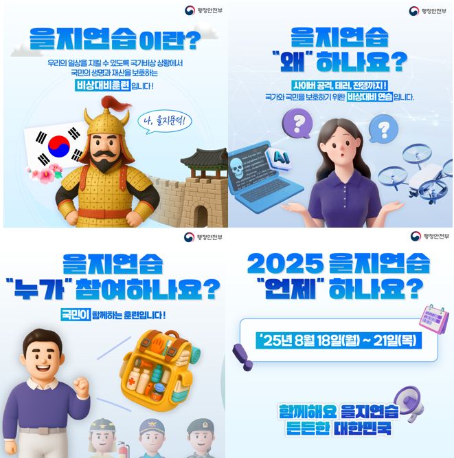 1.을지연습이란? 우리의 일상을 지킬 수 있도록 국가비상상황에서 국민의 생명과 재산을 보호하는 비상대비 훈련입니다
2.을지연습 왜 하나요? 사이버공격, 테러, 전쟁까지 국가와 국민을 보호하기 위한 비상대비 연습입니다
3.을지연습 누가 참여하나요? 국민이 함께하는 훈련입니다
4.25년 8월 18일 월~21일목 함께해요 을지연습 든든한 대한민국