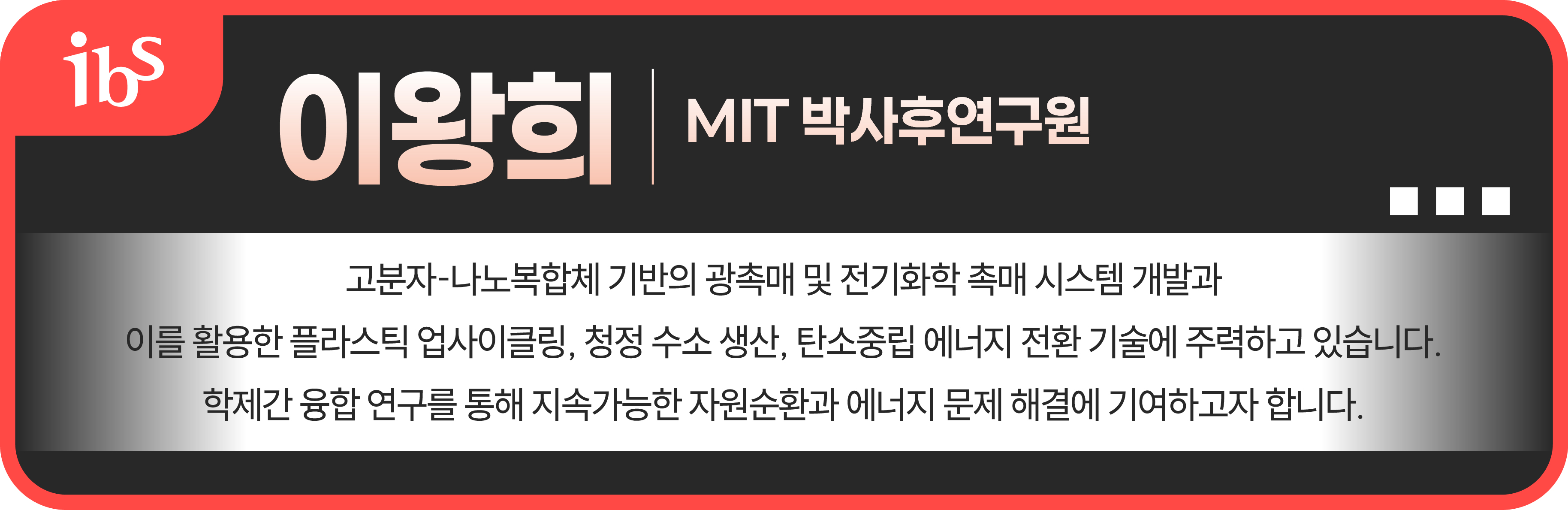 이왕희 mit 박사 후 연구원 고분자-나노복합체 기반의 광촉매 및 전기화학 촉매 시스템 개발과 이를 활용한 플라스틱 업사이클링, 청정 수소 생산, 탄소중립 에너지 전환 기술에 주력하고 있습니다. 학제간 융합 연구를 통해 지속가능한 자원순환과 에너지 문제 해결에 기여하고자 합니다.