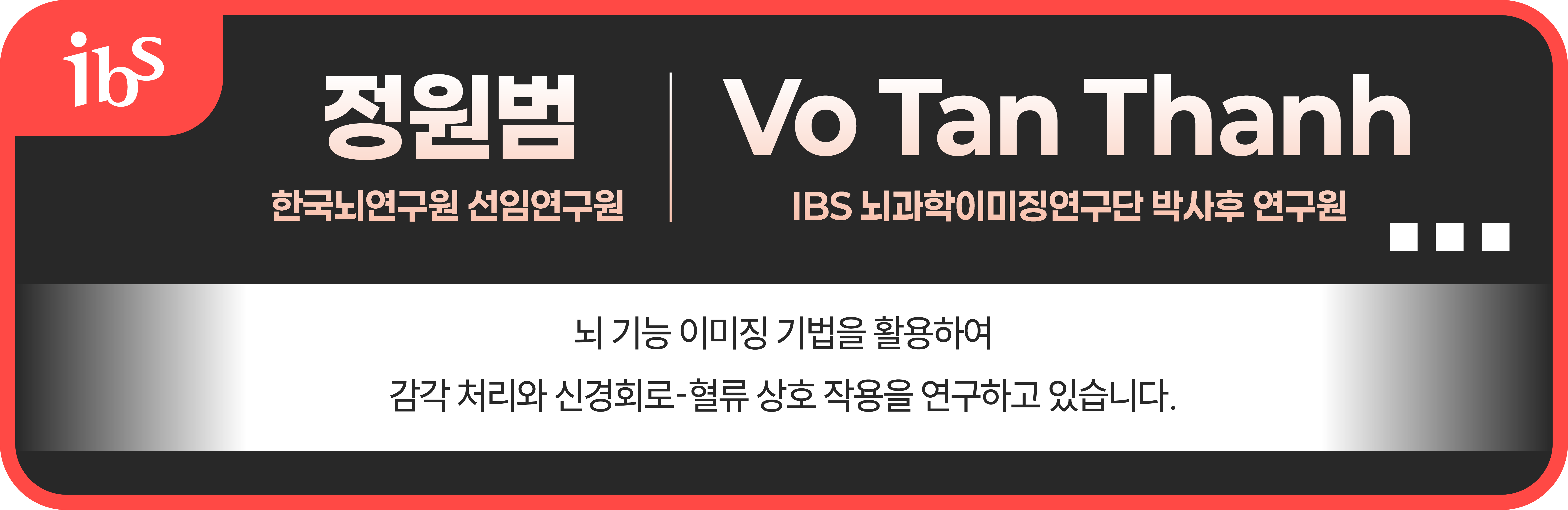 장원범 한국뇌연구원 선임연구원 Vo Tan Thanh (IBS 뇌과학이미징연구단 박사후 연구원) 뇌 기능 이미징 기법을 활용하여 감각 처리와 신경회로-혈류 상호 작용을 연구하고 있습니다