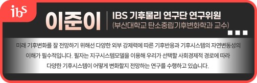 이준이 IBS 기후물리 연구단 연구위원(부산대학교 탄소중립기후변화학과 교수) 미래 기후변화를 잘 전망하기 위해선 다양한 외부 강제력에 따른 기후반응과 기후시스템의 자연변동성의 이해가 필수적입니다. 필자는 지구시스템모델을 이용해 우리가 선택할 사회경제적 경로에 따라 다양한 기후시스템이 어떻게 변화할지 전망하는 연구를 수행하고 있습니다. 