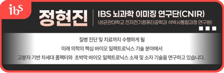 정현진 IBS 뇌과학 이미징연구단(CNIR)(성균관대학교 전자전기컴퓨터공학과 석박사통합과정 연구원) 질병 진단 및 치료까지 수행하게 될 미래 의학의 핵심 바이오 일렉트로닉스 기술 분야에서 고분자 기반 차세대 폼팩터와 초박막 바이오 일렉트로닉스 소재 및 소자 기술을 연구하고 있습니다.  