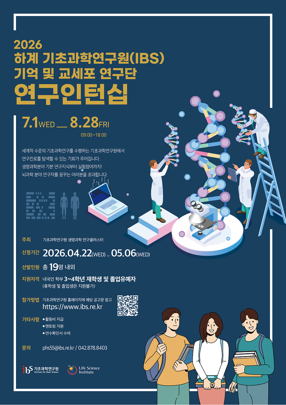 2026 하계 기초과학연구원(IBS) 기억 및 교세포 연구단 연구인턴십 7.1(wed) ~ 8.28(FRI) 09:00~18:00 세계적 수준의 기초과학연구를 수행하는 기초과학연구원에서 연구진로를 탐색할 수 있는 기회가 주어집니다. 생명과학분야 기본 연구지식부터 실험참여까지! 뇌과학 분야 연구자를 꿈꾸는 여러분을 초대합니다.  주최 기초과학연구원 생명과학 연구클러스터 신청기간 2026.04.22(wed) ~ 05.06(wed) 선발인원 총 19명 내외 지원자격 내국인 학부 3~4학년 재학생 및 졸업유예자(휴학생 및 졸업생은 지원불가) 참가방법 기초과학연구원 홈페이지에 해당 공고문 참고 https://www.ibs.re.kr 기타사항 활동비 지급/ 멘토링 지원/ 연수확인서 수여 문의 phs55@ibs.re.kr/ 042.878.8403  