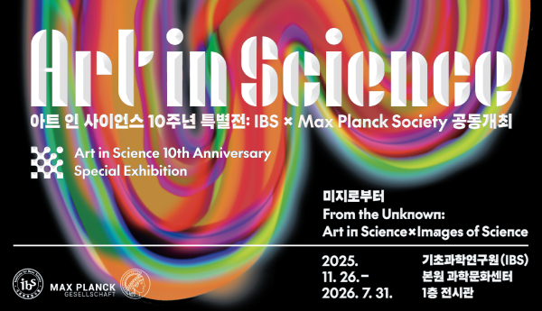 Art in Science 아트 인 사이언스 10주년 특별전 : IBS x Max Planck Society 공동개최 
Art in Science 10th Anniversary 
Special Exhibition 
미지로부터 From the Unknown : Art in Science x Images of Science 
2025.11.26. - 2026. 7. 31. 기초과학연구원(IBS) 본원 과학문화센터 1층 전시관