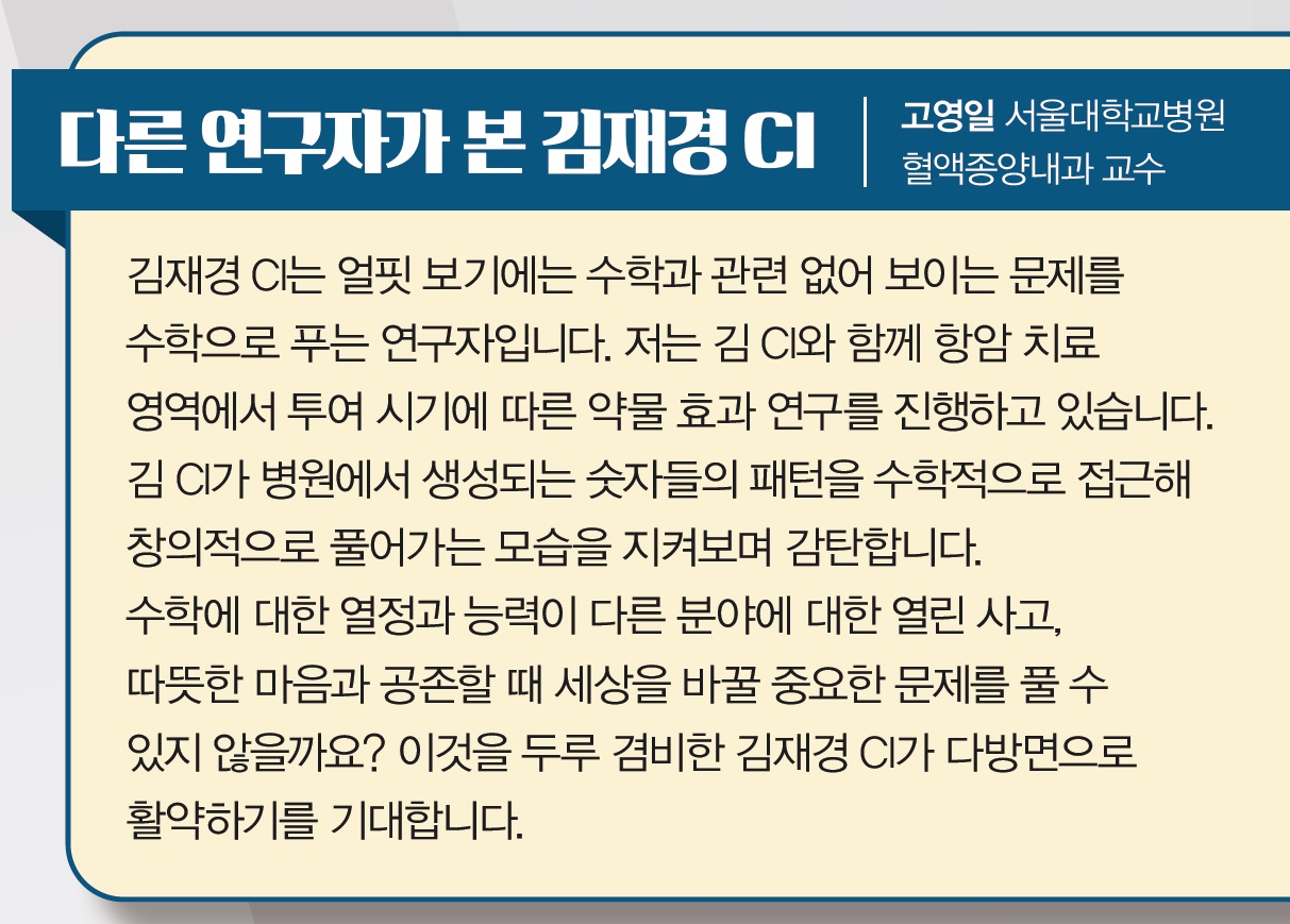 다른 연구자가 본 김재경교수에 대한 의견이미지.김재경CI는 얼핏 보기에는 수학과 관련없어 보이는 문제를 수학으로 푸는 연구자입니다. 저는 김CI와 함께 항암 치료영역에서 투여 시기에 따른 약물효과 연구를 진행하고 있습니다. 김CI가 병원에서 생성되는 숫자들의 패턴을 수학적으로 접근해 창의적으로 풀어가는 모습을 지켜보며 감탄합니다. 수학에 대한 열정과 능력이 다른 분야에 대한 열린사고, 따뜻한 마음과 공존할 때 세상을 바꿀 중요한 문제를 풀 수 있지 않을까요? 이것을 두루 겸비한 김재경 CI가 다방면으로 활약하기를 기대합니다.