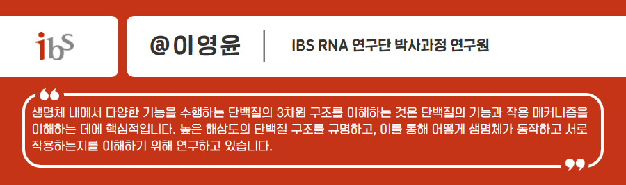 ibs @이영윤 IBS RNA 연구단 박사과정 연구원 셍명체 내에서 다양한 기능을 수행하는 단백질의 3차원 구조를 이애하는것은 단백질의 기능과 작용 매커니즘을 이해하는 데에 핵심적입니다. 높은 해상도의 단백질 구조를 규명하고, 이를 통해 어떻게 생명체가 동작하고 서로작용하는지를 이해하기 위해 연구하고 있습니다.