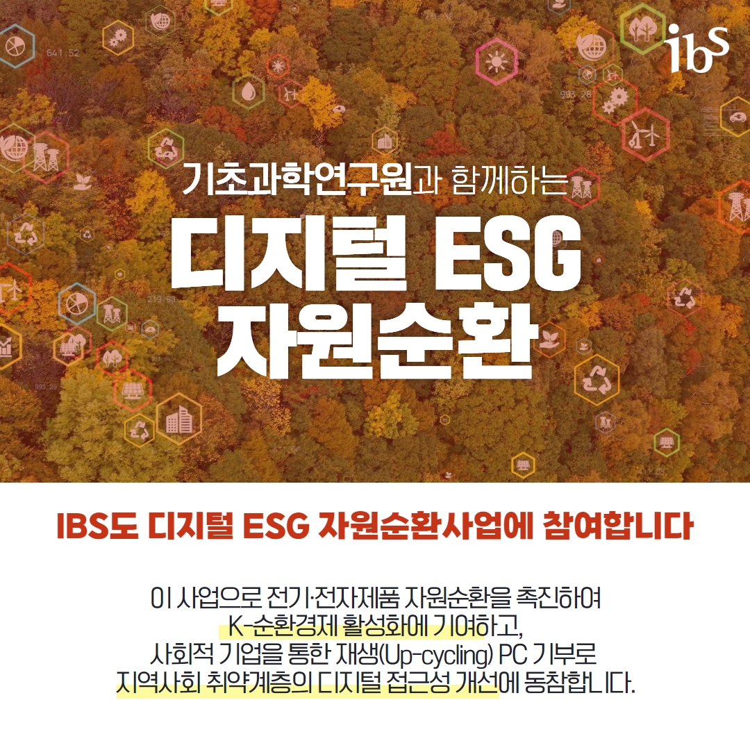 기초과학연구원과 함께하는 디지털 ESG 자원순환  IBS도 디지털 ESG 자원순환사업에 참여합니다 이 사업으로 전가전자제품 자원순환을 촉진하여 k-순환경제 활성화에 기여하고, 사회적 기업을 통한 재생 (Up-cycling) PC 기부로 지역사회 취약계층의 디지털 접근성 개선에 동참합니다.