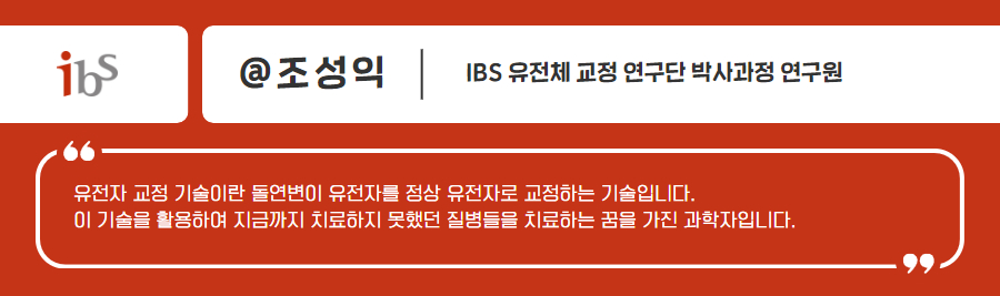 ibs 조성익 유전체 교정연구단 박사과정 연구원 유전자 교정 기술이란 돌연변이 유전자를 정상 유전자로 교정하는 기술입니다 이 기술을 활용하여 지금까지 치료하지 못했던 질병들을 치료하는 꿈을 가진 과학자 입니다.